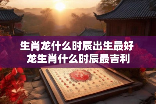 生肖龙什么时辰出生最好 龙生肖什么时辰最吉利