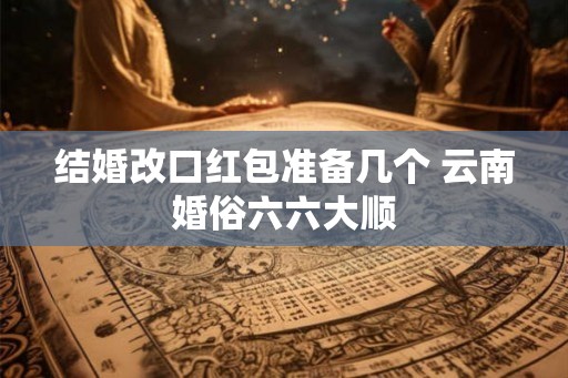 结婚改口红包准备几个 云南婚俗六六大顺 结婚改口红包准备几个 云南婚俗六六大顺