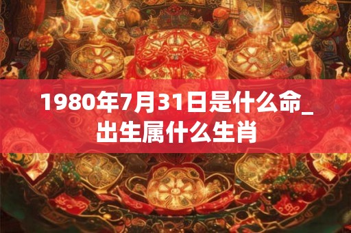 1980年7月31日是什么命_出生属什么生肖 1980年7月31日是什么命_出生属什么生肖