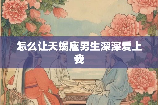 怎么让天蝎座男生深深爱上我 怎么让天蝎座男生深深爱上我