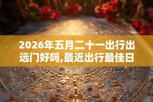 2026年五月二十一出行出远门好吗,最近出行最佳日7月 2026年五月二十一出行出远门好吗,最近出行最佳日7月