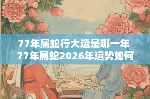 77年属蛇行大运是哪一年 77年属蛇2026年运势如何