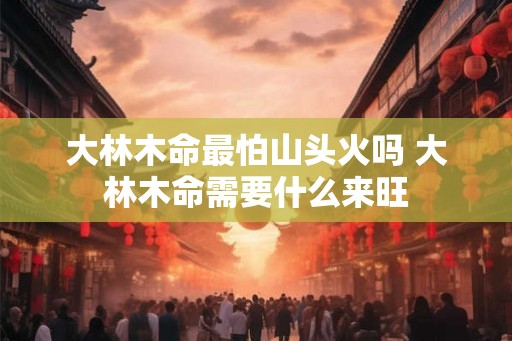 大林木命最怕山头火吗 大林木命需要什么来旺
