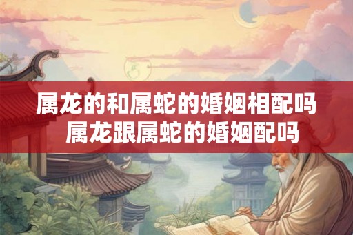 属龙的和属蛇的婚姻相配吗  属龙跟属蛇的婚姻配吗