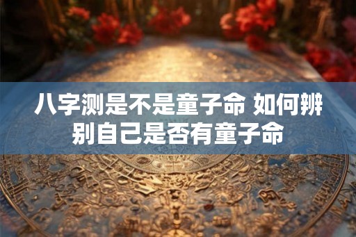 八字测是不是童子命 如何辨别自己是否有童子命