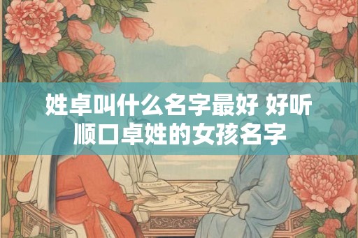 姓卓叫什么名字最好 好听顺口卓姓的女孩名字
