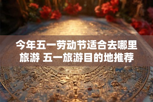 今年五一劳动节适合去哪里旅游 五一旅游目的地推荐