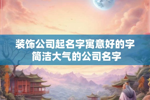 装饰公司起名字寓意好的字 简洁大气的公司名字 装饰公司起名字寓意好的字 简洁大气的公司名字