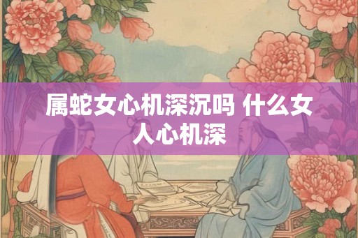 属蛇女心机深沉吗 什么女人心机深 属蛇女心机深沉吗 什么女人心机深