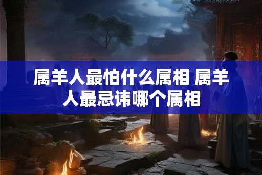属羊人最怕什么属相 属羊人最忌讳哪个属相
