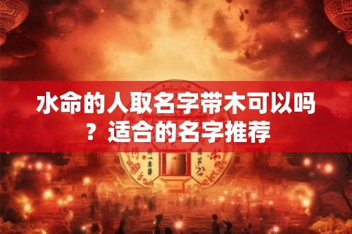 水命的人取名字带木可以吗?适合的名字推荐 水命的人取名字带木可以吗?适合的名字推荐