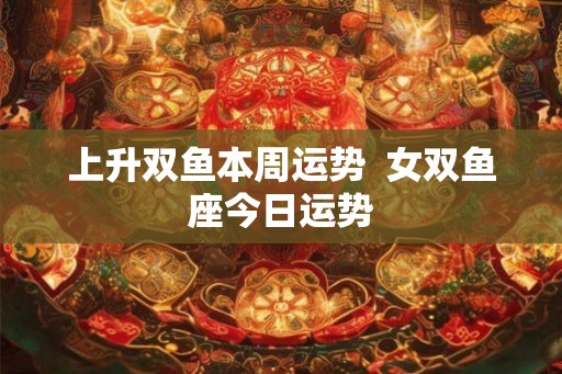 上升双鱼本周运势  女双鱼座今日运势
