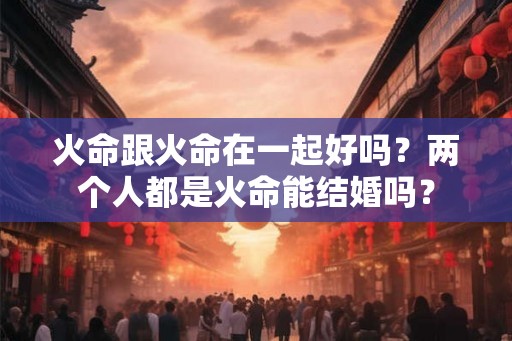 火命跟火命在一起好吗?两个人都是火命能结婚吗? 火命跟火命在一起好吗?两个人都是火命能结婚吗?