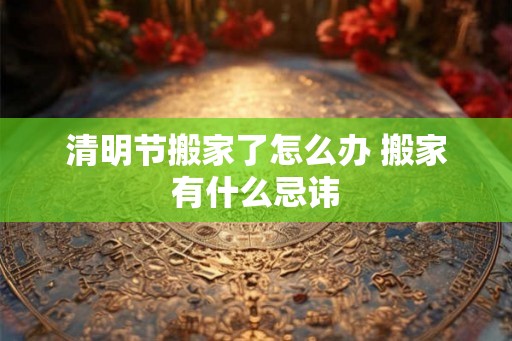 清明节搬家了怎么办 搬家有什么忌讳