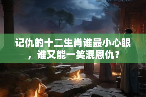 记仇的十二生肖谁最小心眼,谁又能一笑泯恩仇? 记仇的十二生肖谁最小心眼,谁又能一笑泯恩仇?