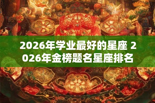 2026年学业最好的星座 2026年金榜题名星座排名