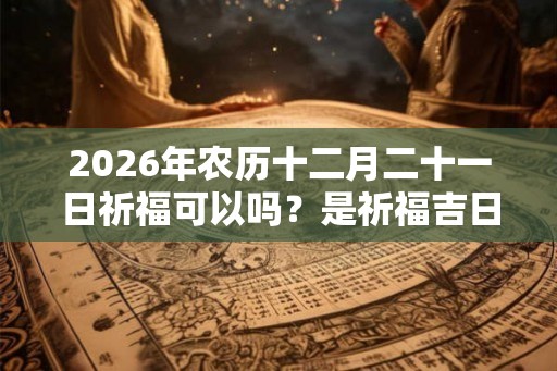 2026年农历十二月二十一日祈福可以吗？是祈福吉日吗？