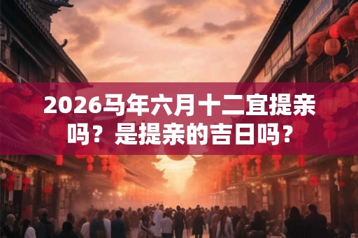 2026马年六月十二宜提亲吗？是提亲的吉日吗？