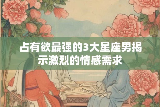 占有欲最强的3大星座男揭示激烈的情感需求