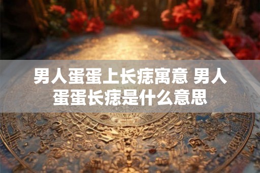 男人蛋蛋上长痣寓意 男人蛋蛋长痣是什么意思 男人蛋蛋上长痣寓意 男人蛋蛋长痣是什么意思