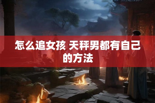 怎么追女孩 天秤男都有自己的方法 怎么追女孩 天秤男都有自己的方法