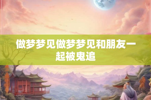 做梦梦见做梦梦见和朋友一起被鬼追 做梦梦见做梦梦见和朋友一起被鬼追