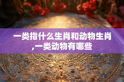 一类指什么生肖和动物生肖,一类动物有哪些 一类指什么生肖和动物生肖,一类动物有哪些