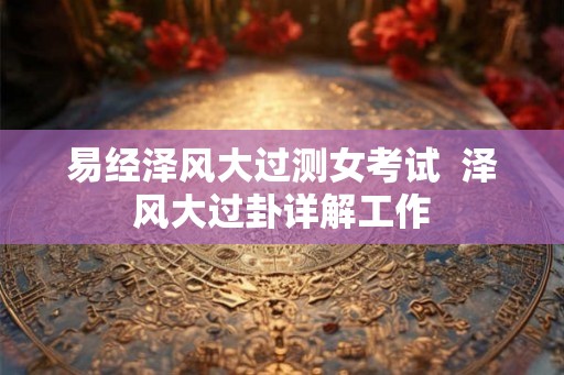 易经泽风大过测女考试  泽风大过卦详解工作