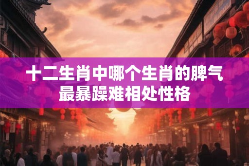十二生肖中哪个生肖的脾气最暴躁难相处性格