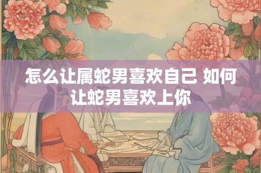 怎么让属蛇男喜欢自己 如何让蛇男喜欢上你