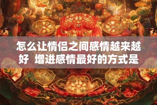 怎么让情侣之间感情越来越好  增进感情最好的方式是什么