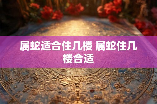 属蛇适合住几楼 属蛇住几楼合适