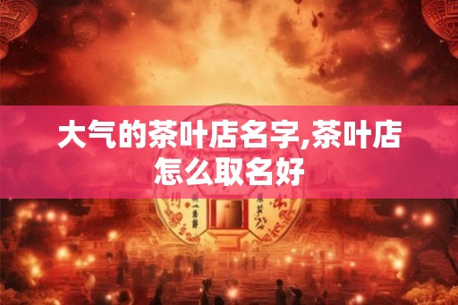大气的茶叶店名字,茶叶店怎么取名好
