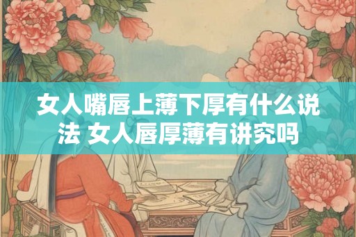 女人嘴唇上薄下厚有什么说法 女人唇厚薄有讲究吗