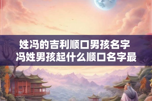 姓冯的吉利顺口男孩名字 冯姓男孩起什么顺口名字最吉利