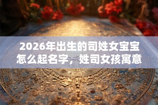 2026年出生的司姓女宝宝怎么起名字，姓司女孩寓意好的名字