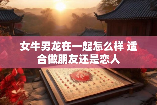 女牛男龙在一起怎么样 适合做朋友还是恋人
