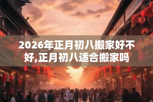 2026年正月初八搬家好不好,正月初八适合搬家吗 2026年正月初八搬家好不好,正月初八适合搬家吗