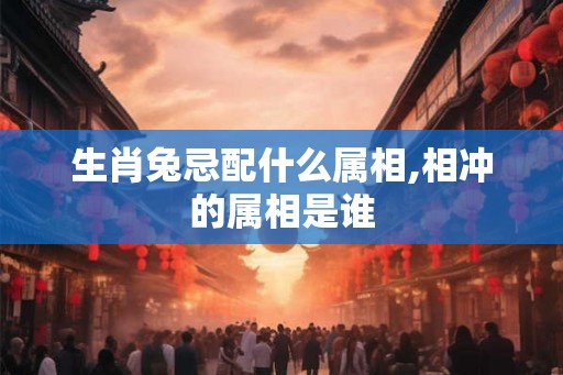 生肖兔忌配什么属相,相冲的属相是谁