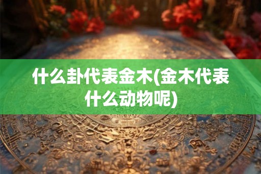 什么卦代表金木(金木代表什么动物呢)