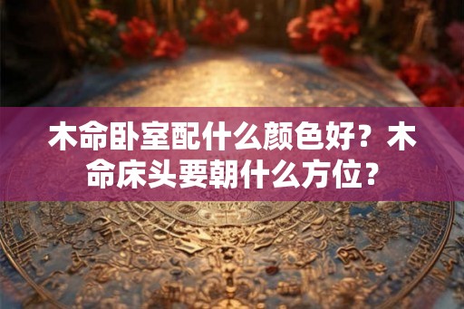 木命卧室配什么颜色好？木命床头要朝什么方位？
