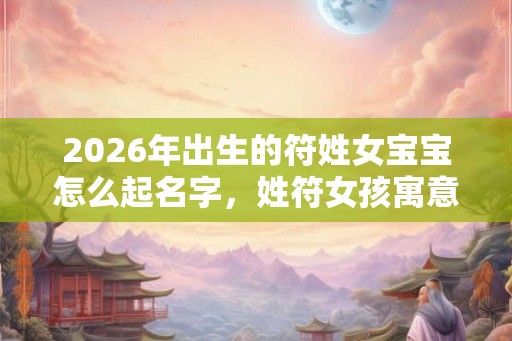 2026年出生的符姓女宝宝怎么起名字，姓符女孩寓意好的名字