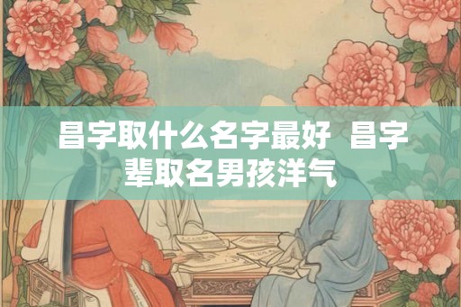 昌字取什么名字最好  昌字辈取名男孩洋气