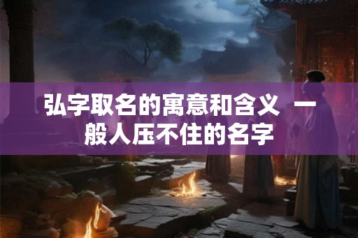 弘字取名的寓意和含义  一般人压不住的名字