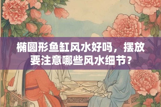 椭圆形鱼缸风水好吗，摆放要注意哪些风水细节？