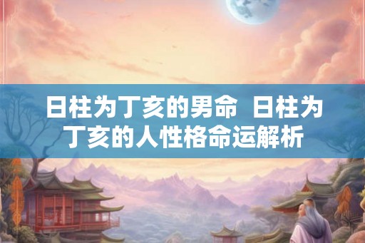 日柱为丁亥的男命 日柱为丁亥的人性格命运解析 日柱为丁亥的男命 日柱为丁亥的人性格命运解析