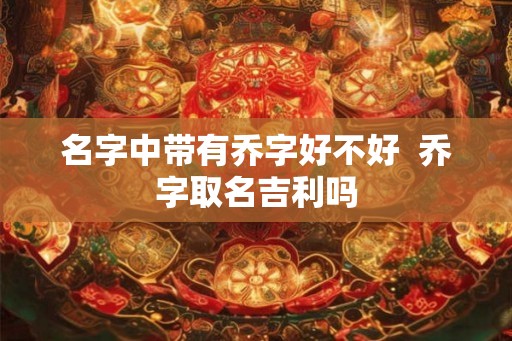 名字中带有乔字好不好 乔字取名吉利吗 名字中带有乔字好不好 乔字取名吉利吗