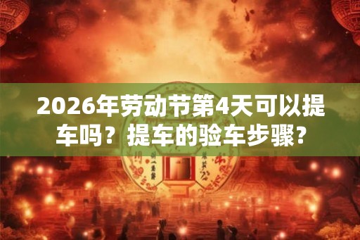 2026年劳动节第4天可以提车吗？提车的验车步骤？