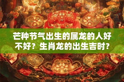 芒种节气出生的属龙的人好不好？生肖龙的出生吉时？