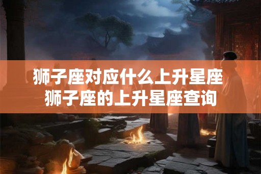 狮子座对应什么上升星座 狮子座的上升星座查询 狮子座对应什么上升星座 狮子座的上升星座查询